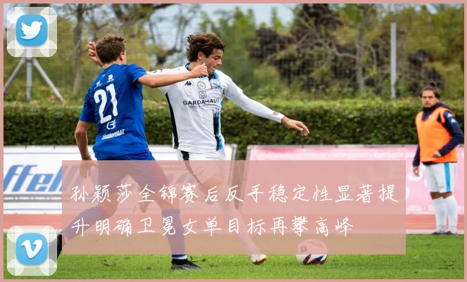 孙颖莎全锦赛后反手稳定性显著提升明确卫冕女单目标再攀高峰