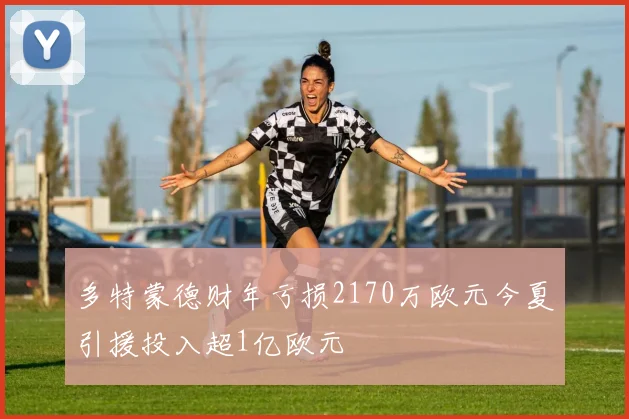 多特蒙德财年亏损2170万欧元今夏引援投入超1亿欧元