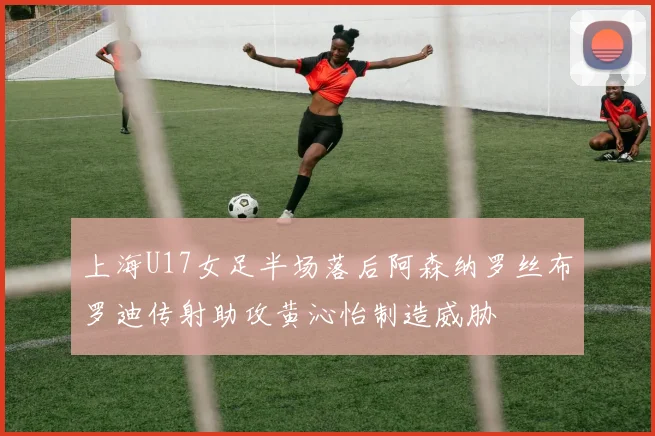 上海U17女足半场落后阿森纳罗丝布罗迪传射助攻黄沁怡制造威胁