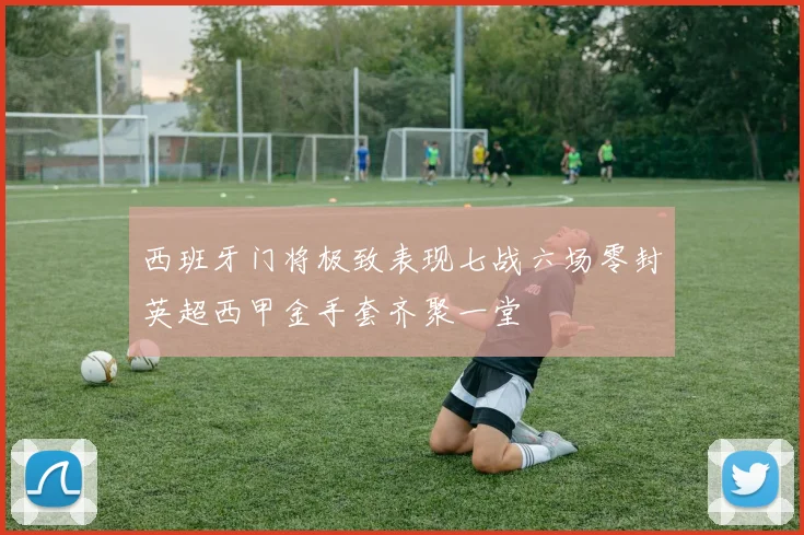 西班牙门将极致表现七战六场零封英超西甲金手套齐聚一堂