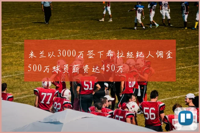 米兰以3000万签下希拉经纪人佣金500万球员薪资达450万