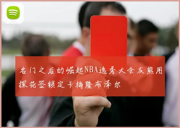 名门之后的崛起NBA选秀大会灰熊用探花签锁定卡梅隆布泽尔