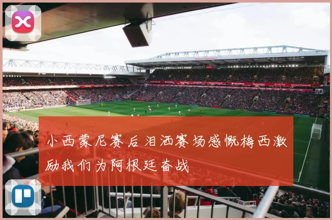 小西蒙尼赛后泪洒赛场感慨梅西激励我们为阿根廷奋战