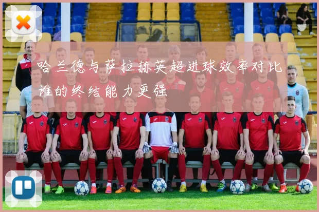哈兰德与萨拉赫英超进球效率对比谁的终结能力更强