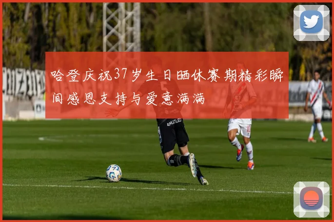 哈登庆祝37岁生日晒休赛期精彩瞬间感恩支持与爱意满满