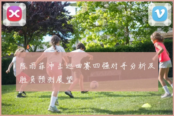 陈雨菲冲击巡回赛四强对手分析及胜负预测展望